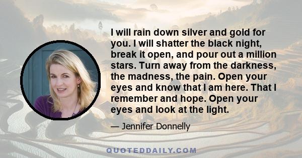 I will rain down silver and gold for you. I will shatter the black night, break it open, and pour out a million stars. Turn away from the darkness, the madness, the pain. Open your eyes and know that I am here. That I