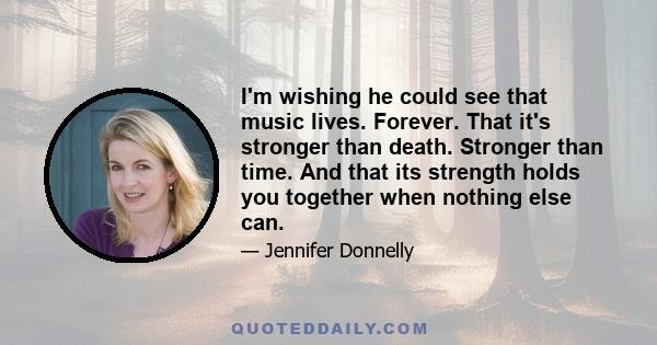 I'm wishing he could see that music lives. Forever. That it's stronger than death. Stronger than time. And that its strength holds you together when nothing else can.