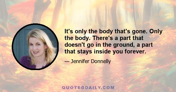 It's only the body that's gone. Only the body. There's a part that doesn't go in the ground, a part that stays inside you forever.