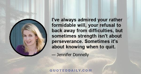 I've always admired your rather formidable will, your refusal to back away from difficulties, but sometimes strength isn't about perseverance. Sometimes it's about knowing when to quit.