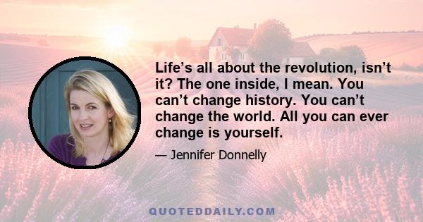 Life’s all about the revolution, isn’t it? The one inside, I mean. You can’t change history. You can’t change the world. All you can ever change is yourself.