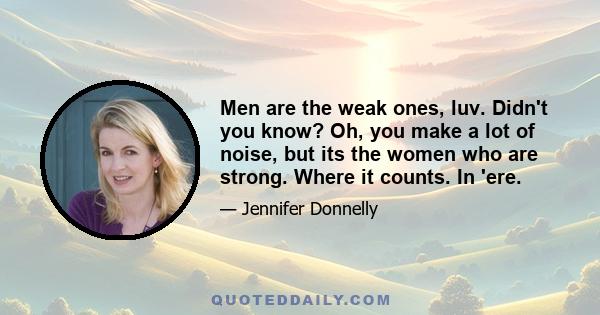 Men are the weak ones, luv. Didn't you know? Oh, you make a lot of noise, but its the women who are strong. Where it counts. In 'ere.