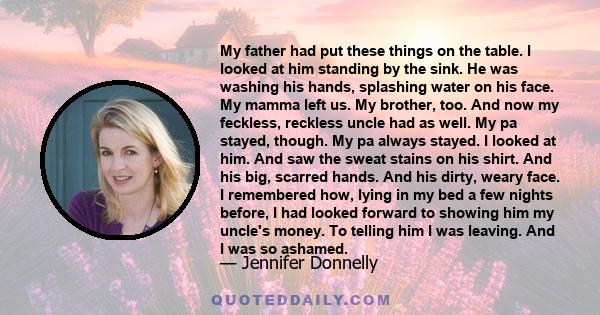 My father had put these things on the table. I looked at him standing by the sink. He was washing his hands, splashing water on his face. My mamma left us. My brother, too. And now my feckless, reckless uncle had as