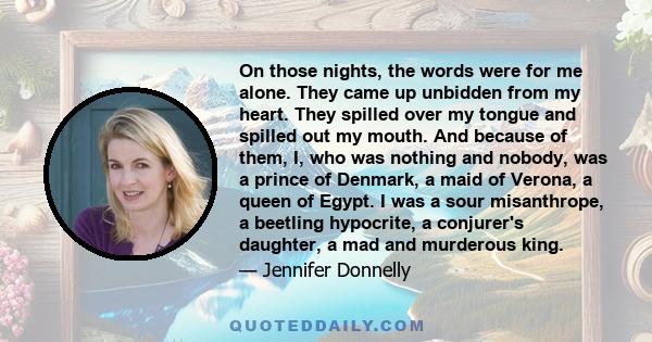 On those nights, the words were for me alone. They came up unbidden from my heart. They spilled over my tongue and spilled out my mouth. And because of them, I, who was nothing and nobody, was a prince of Denmark, a