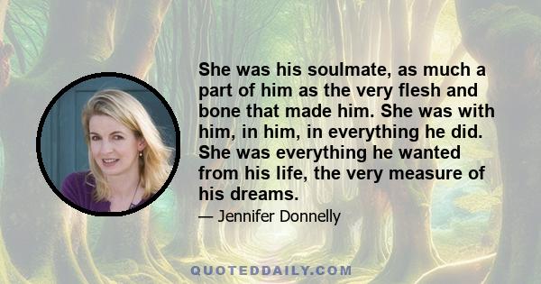 She was his soulmate, as much a part of him as the very flesh and bone that made him. She was with him, in him, in everything he did. She was everything he wanted from his life, the very measure of his dreams.