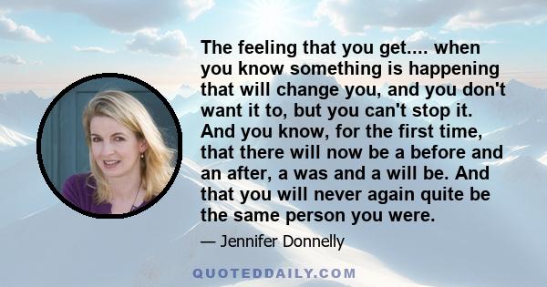 The feeling that you get.... when you know something is happening that will change you, and you don't want it to, but you can't stop it. And you know, for the first time, that there will now be a before and an after, a