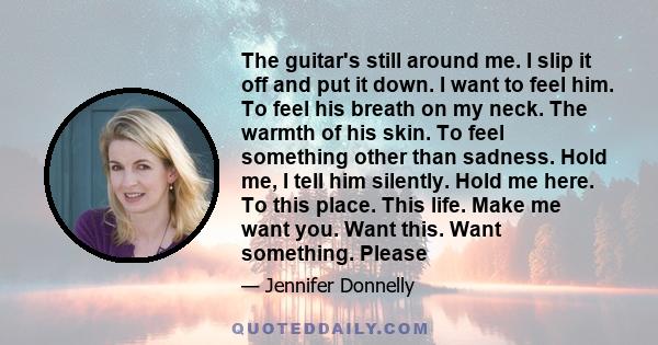 The guitar's still around me. I slip it off and put it down. I want to feel him. To feel his breath on my neck. The warmth of his skin. To feel something other than sadness. Hold me, I tell him silently. Hold me here.