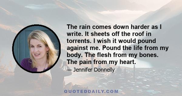 The rain comes down harder as I write. It sheets off the roof in torrents. I wish it would pound against me. Pound the life from my body. The flesh from my bones. The pain from my heart.