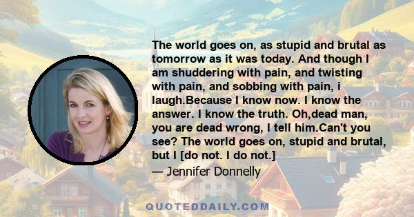 The world goes on, as stupid and brutal as tomorrow as it was today. And though I am shuddering with pain, and twisting with pain, and sobbing with pain, i laugh.Because I know now. I know the answer. I know the truth.