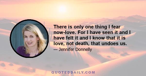 There is only one thing I fear now-love. For I have seen it and I have felt it and I know that it is love, not death, that undoes us.