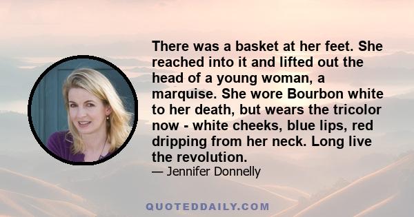 There was a basket at her feet. She reached into it and lifted out the head of a young woman, a marquise. She wore Bourbon white to her death, but wears the tricolor now - white cheeks, blue lips, red dripping from her