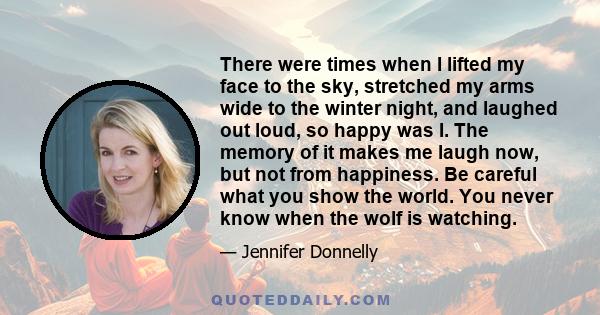 There were times when I lifted my face to the sky, stretched my arms wide to the winter night, and laughed out loud, so happy was I. The memory of it makes me laugh now, but not from happiness. Be careful what you show