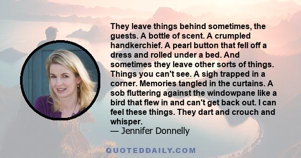 They leave things behind sometimes, the guests. A bottle of scent. A crumpled handkerchief. A pearl button that fell off a dress and rolled under a bed. And sometimes they leave other sorts of things. Things you can't