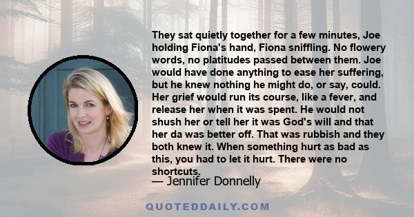 They sat quietly together for a few minutes, Joe holding Fiona's hand, Fiona sniffling. No flowery words, no platitudes passed between them. Joe would have done anything to ease her suffering, but he knew nothing he