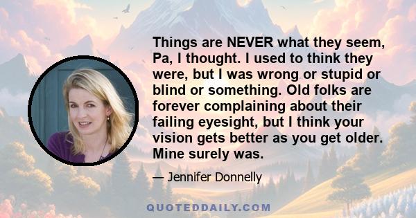 Things are NEVER what they seem, Pa, I thought. I used to think they were, but I was wrong or stupid or blind or something. Old folks are forever complaining about their failing eyesight, but I think your vision gets