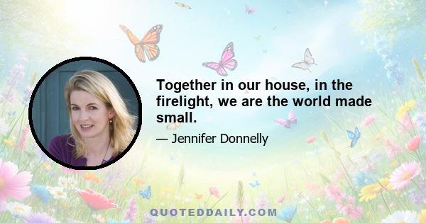 Together in our house, in the firelight, we are the world made small.