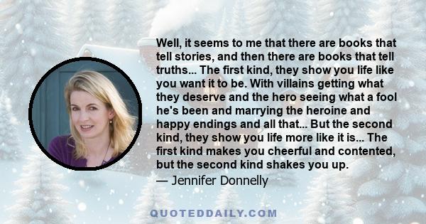 Well, it seems to me that there are books that tell stories, and then there are books that tell truths... The first kind, they show you life like you want it to be. With villains getting what they deserve and the hero