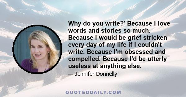 Why do you write?' Because I love words and stories so much. Because I would be grief stricken every day of my life if I couldn't write. Because I'm obsessed and compelled. Because I'd be utterly useless at anything