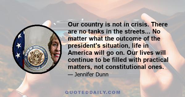 Our country is not in crisis. There are no tanks in the streets... No matter what the outcome of the president's situation, life in America will go on. Our lives will continue to be filled with practical matters, not