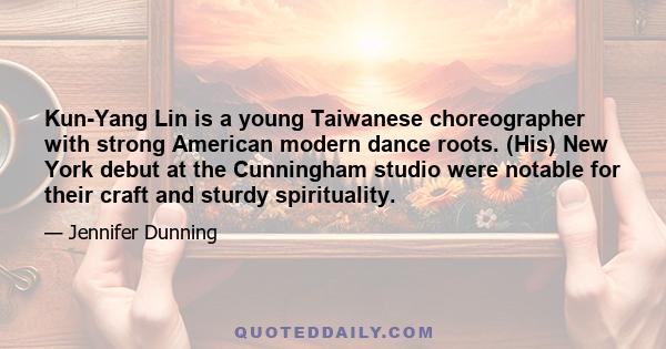 Kun-Yang Lin is a young Taiwanese choreographer with strong American modern dance roots. (His) New York debut at the Cunningham studio were notable for their craft and sturdy spirituality.