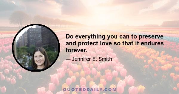 Do everything you can to preserve and protect love so that it endures forever.