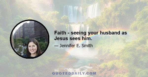 Faith - seeing your husband as Jesus sees him.