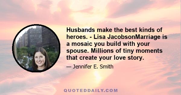 Husbands make the best kinds of heroes. - Lisa JacobsonMarriage is a mosaic you build with your spouse. Millions of tiny moments that create your love story.