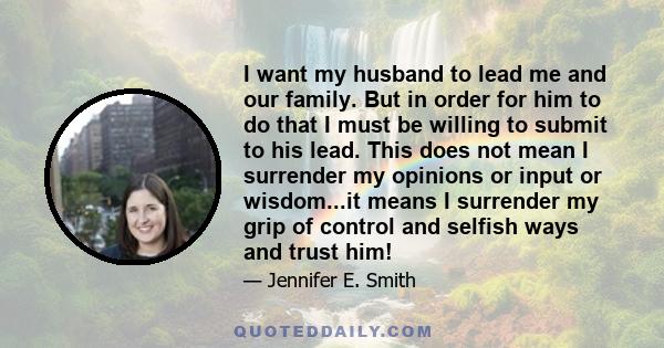 I want my husband to lead me and our family. But in order for him to do that I must be willing to submit to his lead. This does not mean I surrender my opinions or input or wisdom...it means I surrender my grip of