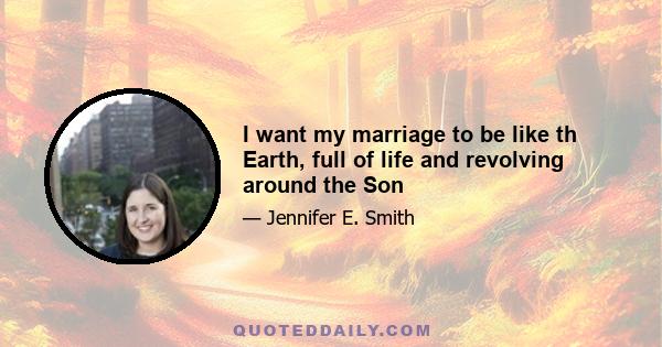 I want my marriage to be like th Earth, full of life and revolving around the Son