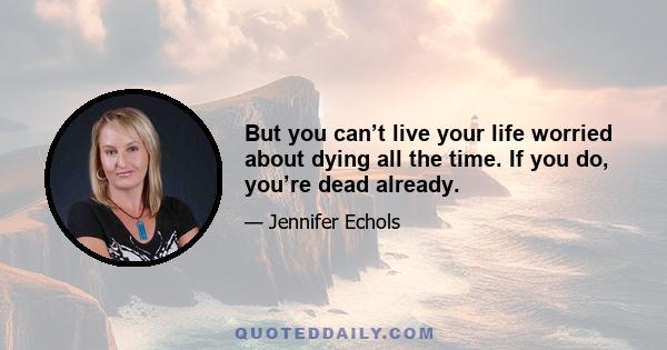 But you can’t live your life worried about dying all the time. If you do, you’re dead already.