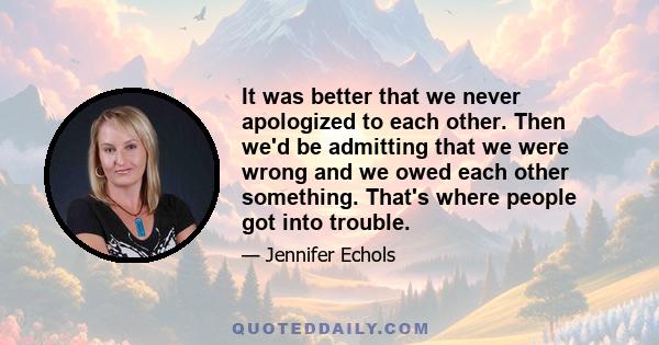 It was better that we never apologized to each other. Then we'd be admitting that we were wrong and we owed each other something. That's where people got into trouble.