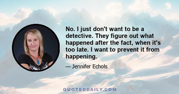 No. I just don't want to be a detective. They figure out what happened after the fact, when it's too late. I want to prevent it from happening.