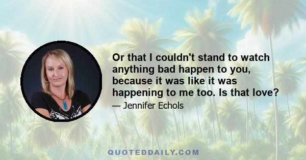 Or that I couldn't stand to watch anything bad happen to you, because it was like it was happening to me too. Is that love?