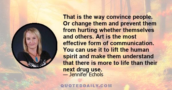 That is the way convince people. Or change them and prevent them from hurting whether themselves and others. Art is the most effective form of communication. You can use it to lift the human spirit and make them