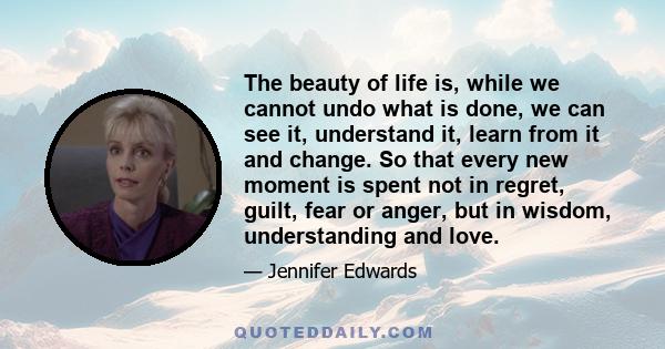 The beauty of life is, while we cannot undo what is done, we can see it, understand it, learn from it and change. So that every new moment is spent not in regret, guilt, fear or anger, but in wisdom, understanding and