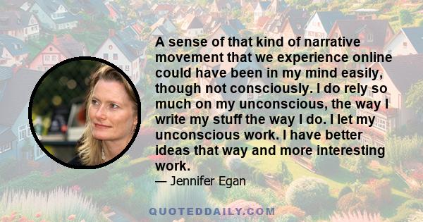 A sense of that kind of narrative movement that we experience online could have been in my mind easily, though not consciously. I do rely so much on my unconscious, the way I write my stuff the way I do. I let my