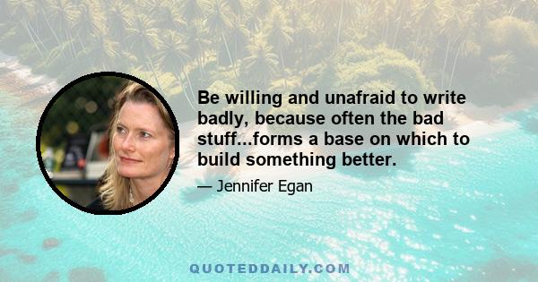 Be willing and unafraid to write badly, because often the bad stuff...forms a base on which to build something better.