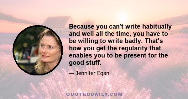 Because you can't write habitually and well all the time, you have to be willing to write badly. That's how you get the regularity that enables you to be present for the good stuff.