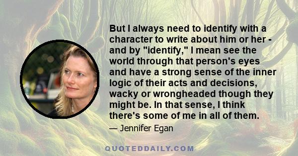 But I always need to identify with a character to write about him or her - and by identify, I mean see the world through that person's eyes and have a strong sense of the inner logic of their acts and decisions, wacky