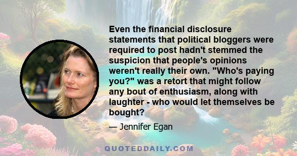 Even the financial disclosure statements that political bloggers were required to post hadn't stemmed the suspicion that people's opinions weren't really their own. Who's paying you? was a retort that might follow any