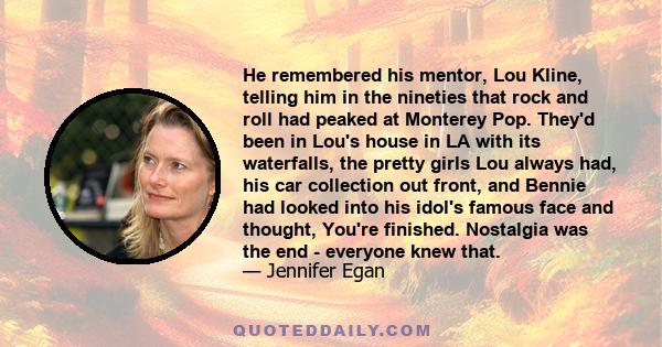 He remembered his mentor, Lou Kline, telling him in the nineties that rock and roll had peaked at Monterey Pop. They'd been in Lou's house in LA with its waterfalls, the pretty girls Lou always had, his car collection