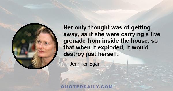 Her only thought was of getting away, as if she were carrying a live grenade from inside the house, so that when it exploded, it would destroy just herself.