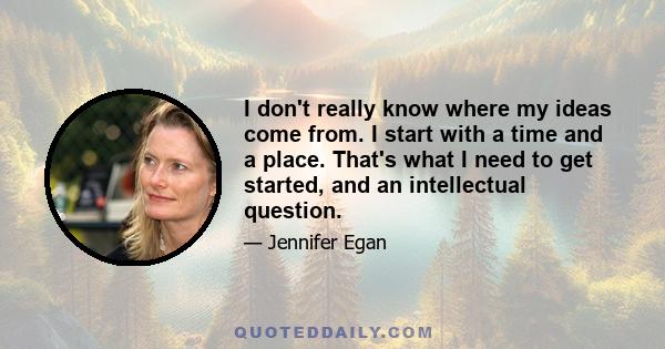 I don't really know where my ideas come from. I start with a time and a place. That's what I need to get started, and an intellectual question.