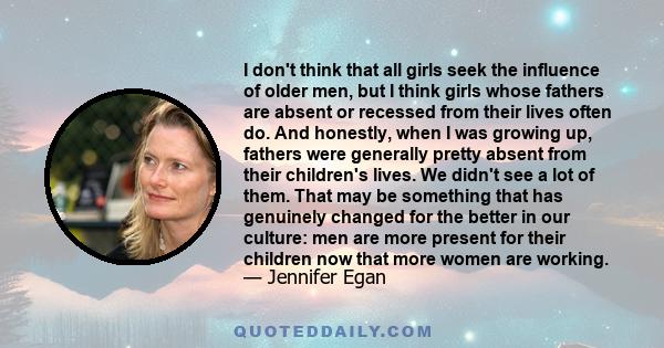 I don't think that all girls seek the influence of older men, but I think girls whose fathers are absent or recessed from their lives often do. And honestly, when I was growing up, fathers were generally pretty absent