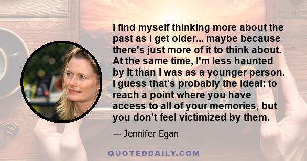 I find myself thinking more about the past as I get older... maybe because there's just more of it to think about. At the same time, I'm less haunted by it than I was as a younger person. I guess that's probably the