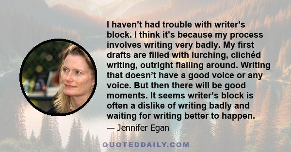 I haven’t had trouble with writer’s block. I think it’s because my process involves writing very badly. My first drafts are filled with lurching, clichéd writing, outright flailing around. Writing that doesn’t have a