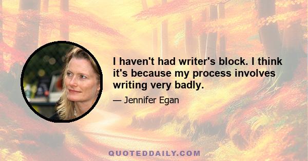 I haven't had writer's block. I think it's because my process involves writing very badly.