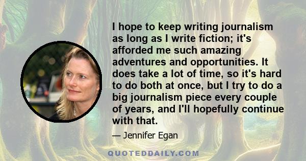 I hope to keep writing journalism as long as I write fiction; it's afforded me such amazing adventures and opportunities. It does take a lot of time, so it's hard to do both at once, but I try to do a big journalism