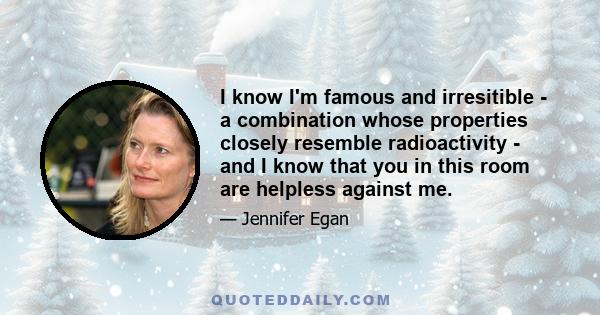 I know I'm famous and irresitible - a combination whose properties closely resemble radioactivity - and I know that you in this room are helpless against me.