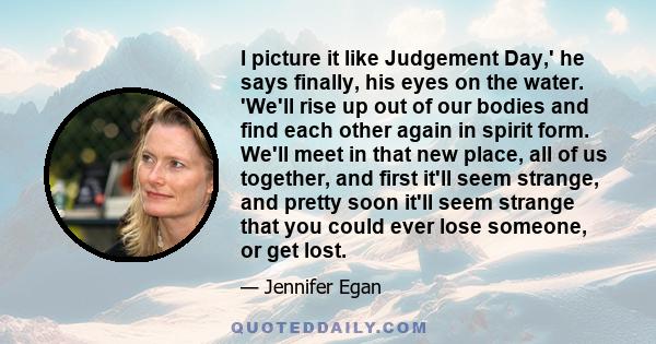 I picture it like Judgement Day,' he says finally, his eyes on the water. 'We'll rise up out of our bodies and find each other again in spirit form. We'll meet in that new place, all of us together, and first it'll seem 